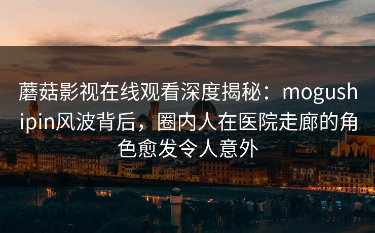 蘑菇影视在线观看深度揭秘：mogushipin风波背后，圈内人在医院走廊的角色愈发令人意外