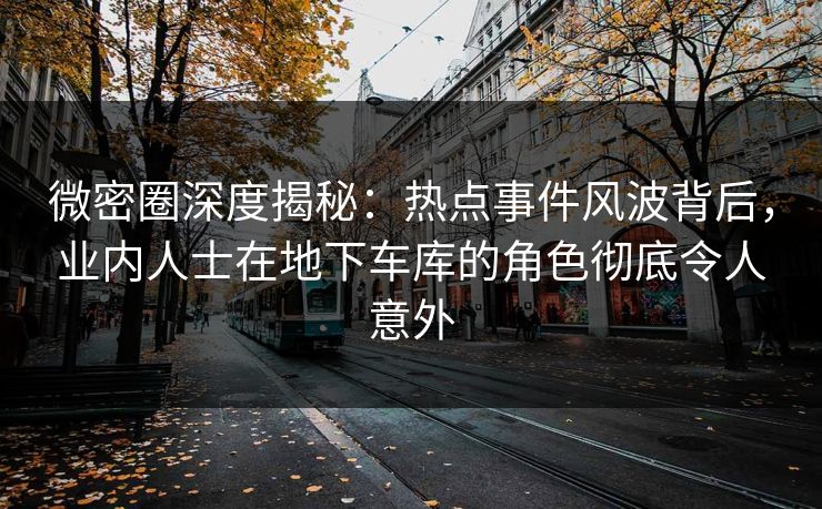 微密圈深度揭秘：热点事件风波背后，业内人士在地下车库的角色彻底令人意外