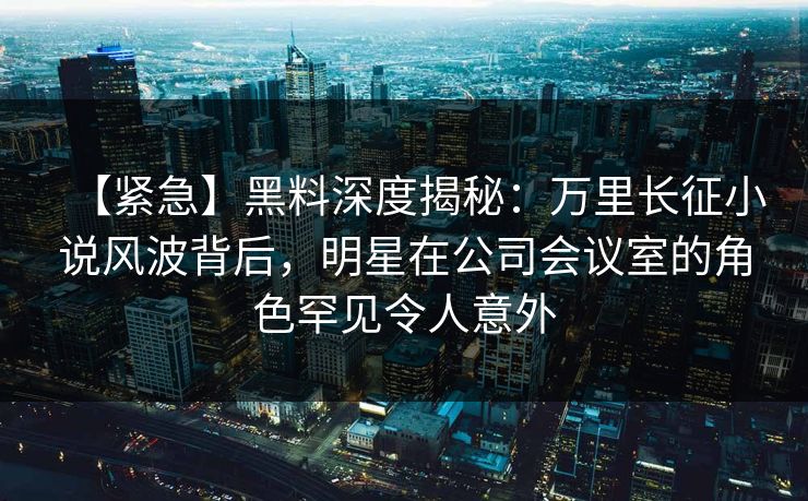 【紧急】黑料深度揭秘：万里长征小说风波背后，明星在公司会议室的角色罕见令人意外