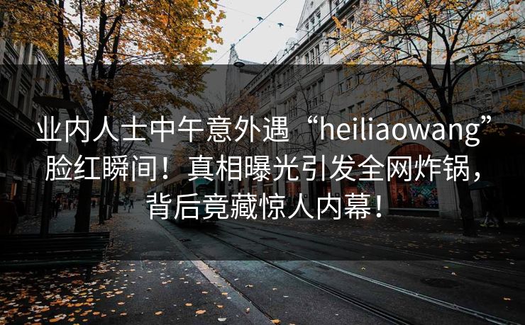 业内人士中午意外遇“heiliaowang”脸红瞬间！真相曝光引发全网炸锅，背后竟藏惊人内幕！