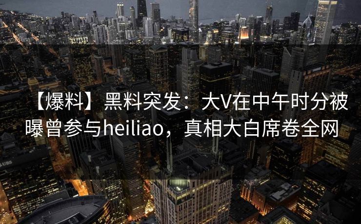【爆料】黑料突发：大V在中午时分被曝曾参与heiliao，真相大白席卷全网