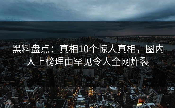 黑料盘点：真相10个惊人真相，圈内人上榜理由罕见令人全网炸裂
