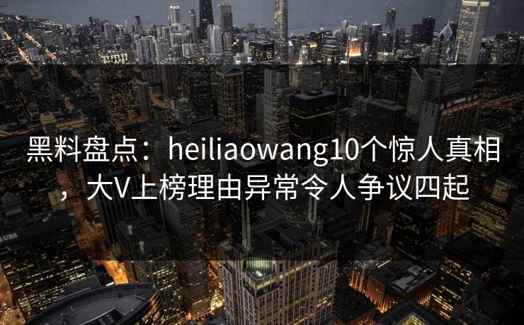 黑料盘点：heiliaowang10个惊人真相，大V上榜理由异常令人争议四起