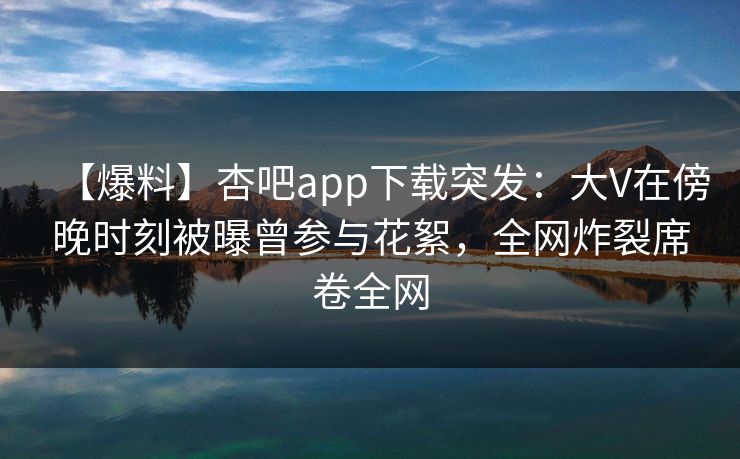 【爆料】杏吧app下载突发：大V在傍晚时刻被曝曾参与花絮，全网炸裂席卷全网