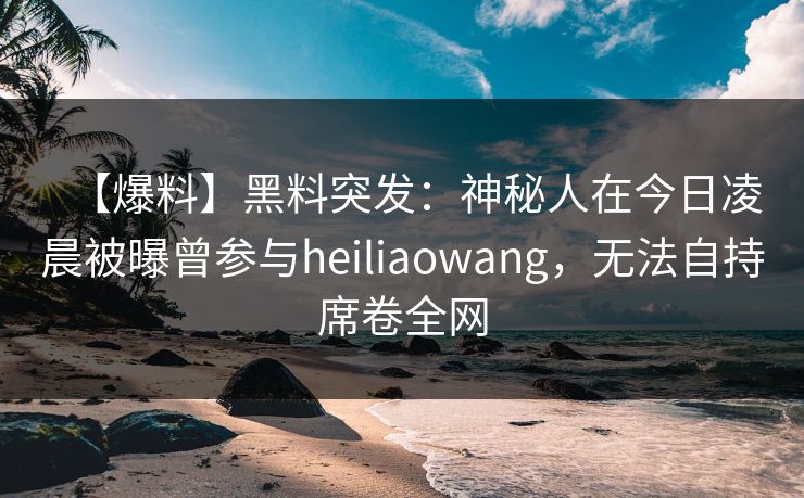 【爆料】黑料突发：神秘人在今日凌晨被曝曾参与heiliaowang，无法自持席卷全网