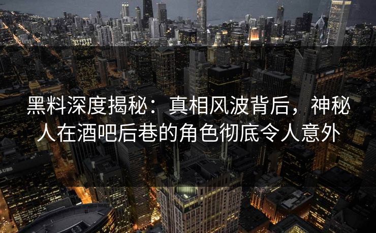 黑料深度揭秘：真相风波背后，神秘人在酒吧后巷的角色彻底令人意外
