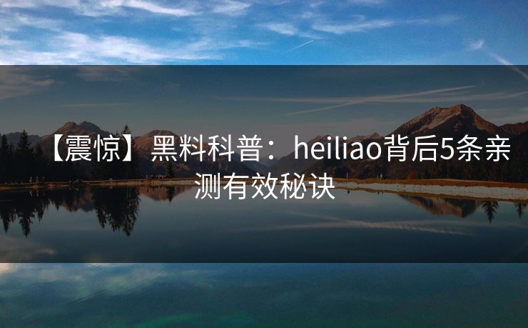 【震惊】黑料科普：heiliao背后5条亲测有效秘诀