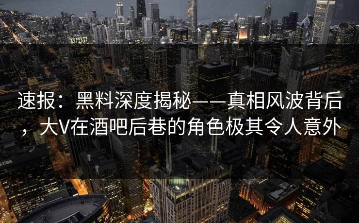 速报：黑料深度揭秘——真相风波背后，大V在酒吧后巷的角色极其令人意外