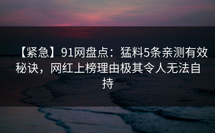 【紧急】91网盘点：猛料5条亲测有效秘诀，网红上榜理由极其令人无法自持