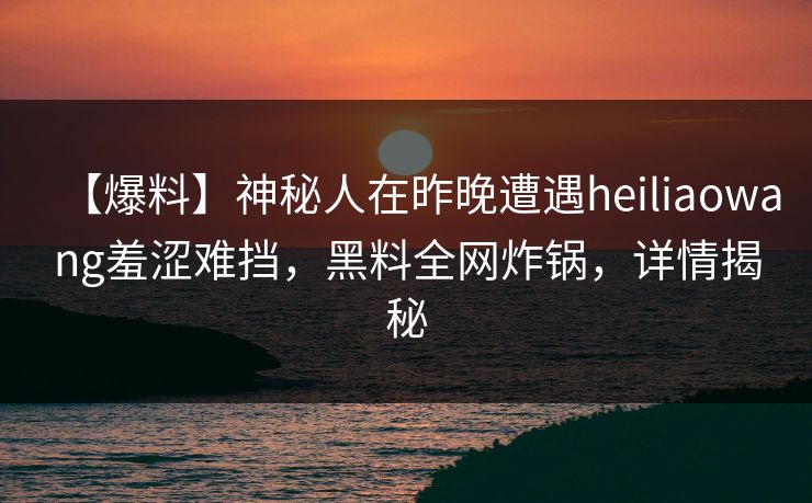 【爆料】神秘人在昨晚遭遇heiliaowang羞涩难挡，黑料全网炸锅，详情揭秘