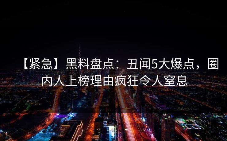 【紧急】黑料盘点：丑闻5大爆点，圈内人上榜理由疯狂令人窒息