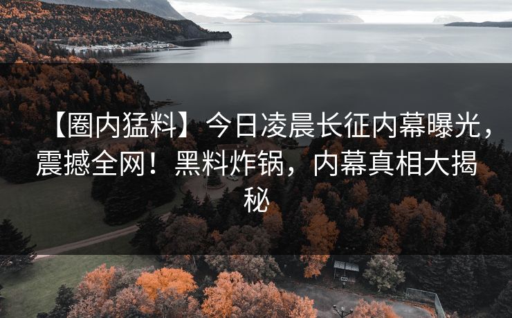 【圈内猛料】今日凌晨长征内幕曝光，震撼全网！黑料炸锅，内幕真相大揭秘