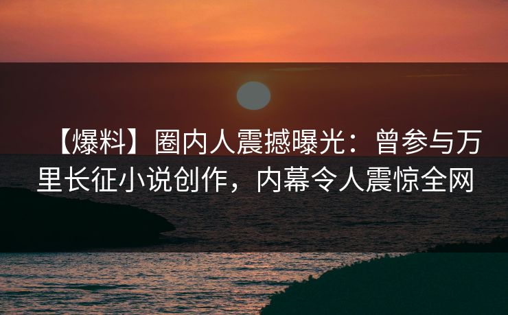 【爆料】圈内人震撼曝光：曾参与万里长征小说创作，内幕令人震惊全网