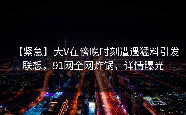 【紧急】大V在傍晚时刻遭遇猛料引发联想，91网全网炸锅，详情曝光