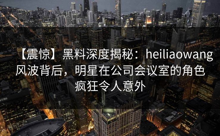 【震惊】黑料深度揭秘：heiliaowang风波背后，明星在公司会议室的角色疯狂令人意外