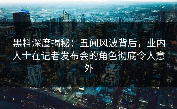 黑料深度揭秘：丑闻风波背后，业内人士在记者发布会的角色彻底令人意外