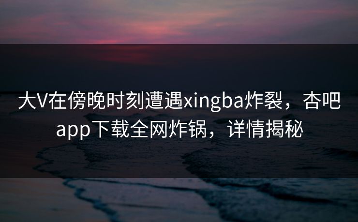 大V在傍晚时刻遭遇xingba炸裂，杏吧app下载全网炸锅，详情揭秘