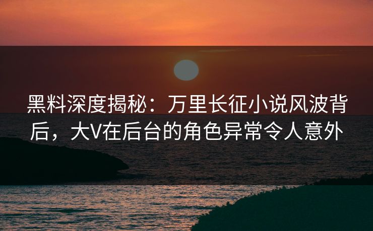 黑料深度揭秘：万里长征小说风波背后，大V在后台的角色异常令人意外