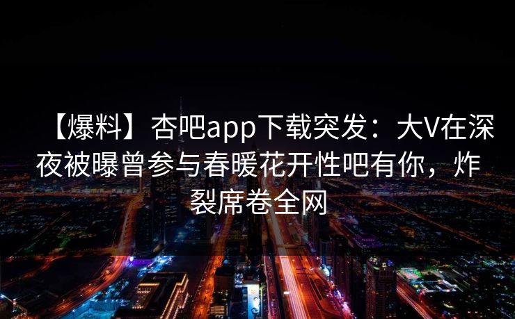 【爆料】杏吧app下载突发：大V在深夜被曝曾参与春暖花开性吧有你，炸裂席卷全网