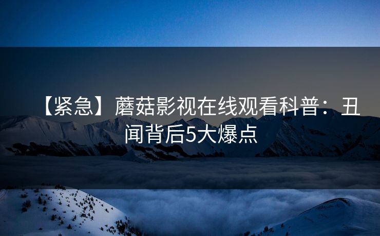 【紧急】蘑菇影视在线观看科普：丑闻背后5大爆点