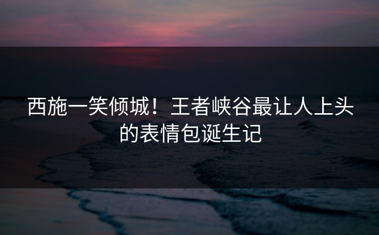 西施一笑倾城！王者峡谷最让人上头的表情包诞生记
