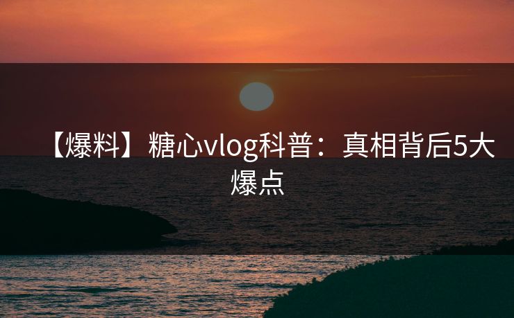 【爆料】糖心vlog科普：真相背后5大爆点