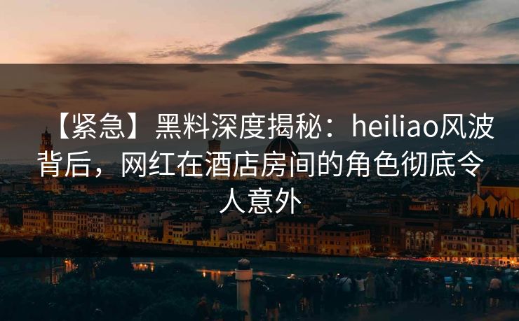 【紧急】黑料深度揭秘:heiliao风波背后,网红在酒店房间的角色彻底令人意外