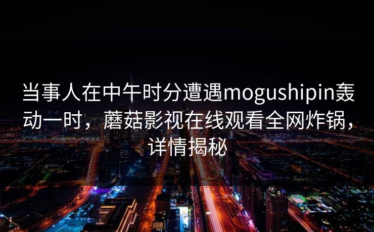 当事人在中午时分遭遇mogushipin轰动一时，蘑菇影视在线观看全网炸锅，详情揭秘
