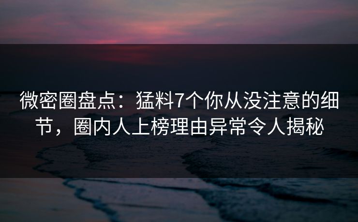 微密圈盘点：猛料7个你从没注意的细节，圈内人上榜理由异常令人揭秘