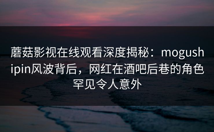 蘑菇影视在线观看深度揭秘：mogushipin风波背后，网红在酒吧后巷的角色罕见令人意外