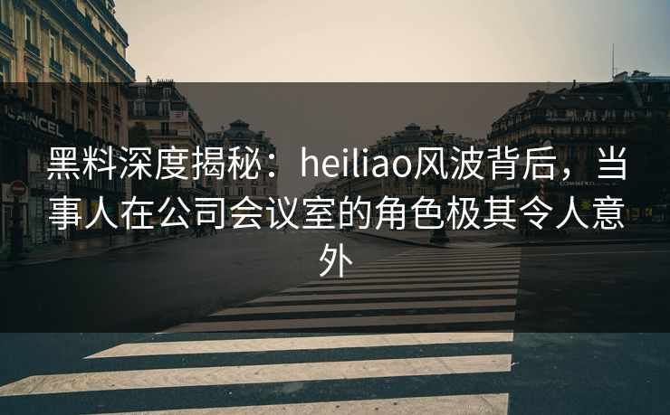 黑料深度揭秘：heiliao风波背后，当事人在公司会议室的角色极其令人意外