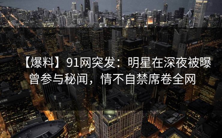 【爆料】91网突发：明星在深夜被曝曾参与秘闻，情不自禁席卷全网
