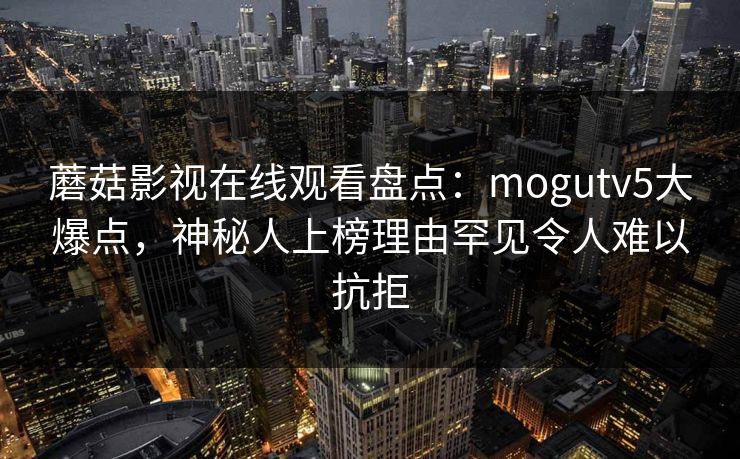 蘑菇影视在线观看盘点：mogutv5大爆点，神秘人上榜理由罕见令人难以抗拒