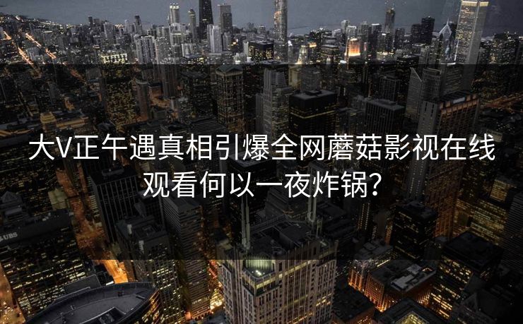 大V正午遇真相引爆全网蘑菇影视在线观看何以一夜炸锅?