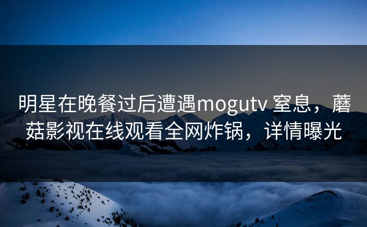 明星在晚餐过后遭遇mogutv 窒息，蘑菇影视在线观看全网炸锅，详情曝光
