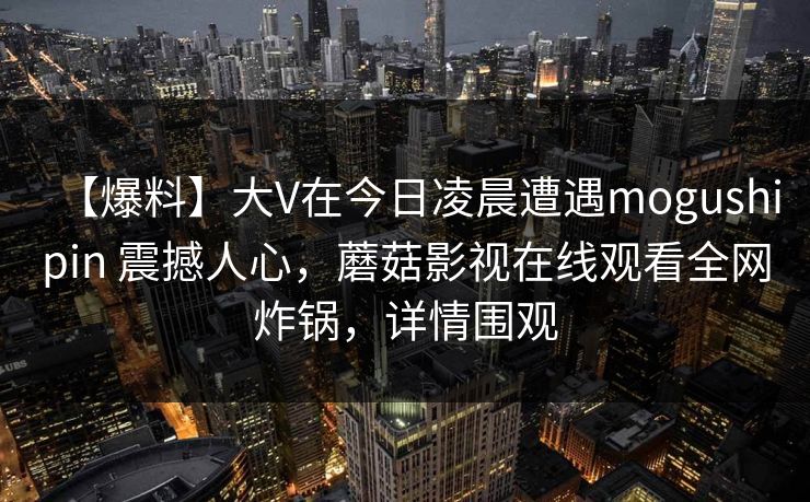 【爆料】大V在今日凌晨遭遇mogushipin 震撼人心,蘑菇影视在线观看全网炸锅,详情围观