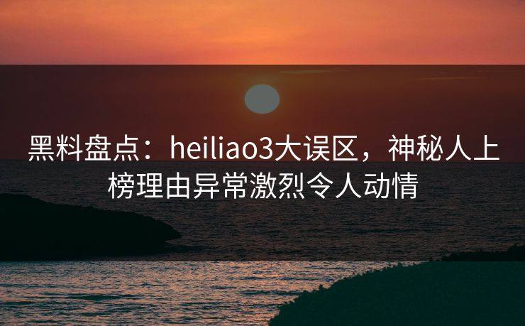 黑料盘点：heiliao3大误区，神秘人上榜理由异常激烈令人动情