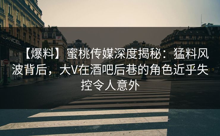 【爆料】蜜桃传媒深度揭秘：猛料风波背后，大V在酒吧后巷的角色近乎失控令人意外