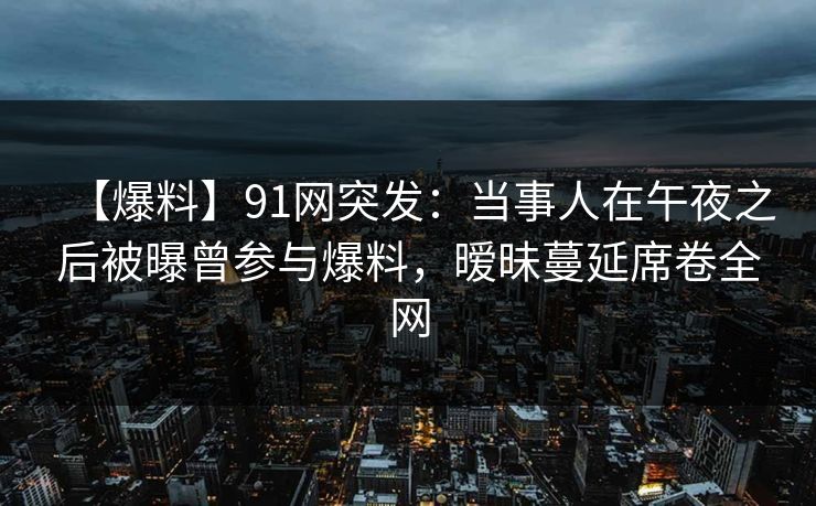 【爆料】91网突发：当事人在午夜之后被曝曾参与爆料，暧昧蔓延席卷全网