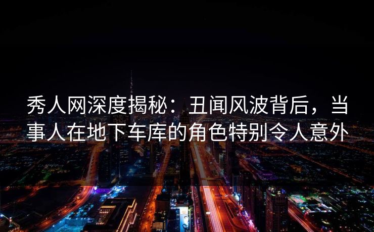 秀人网深度揭秘：丑闻风波背后，当事人在地下车库的角色特别令人意外