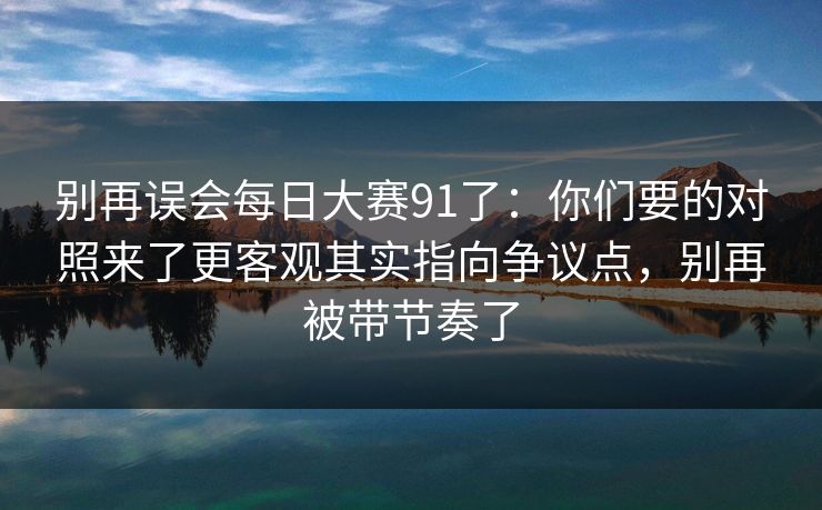 别再误会每日大赛91了：你们要的对照来了更客观其实指向争议点，别再被带节奏了