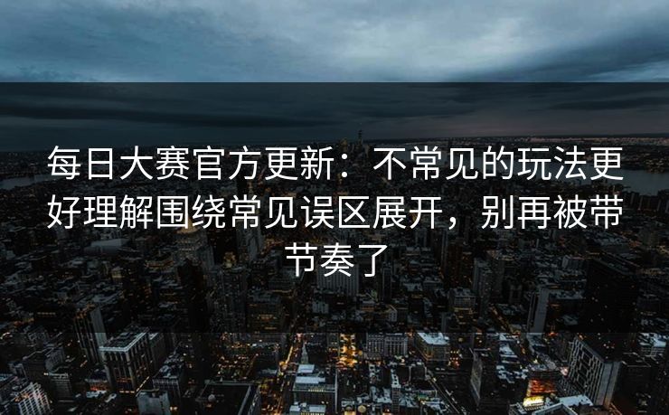 每日大赛官方更新：不常见的玩法更好理解围绕常见误区展开，别再被带节奏了