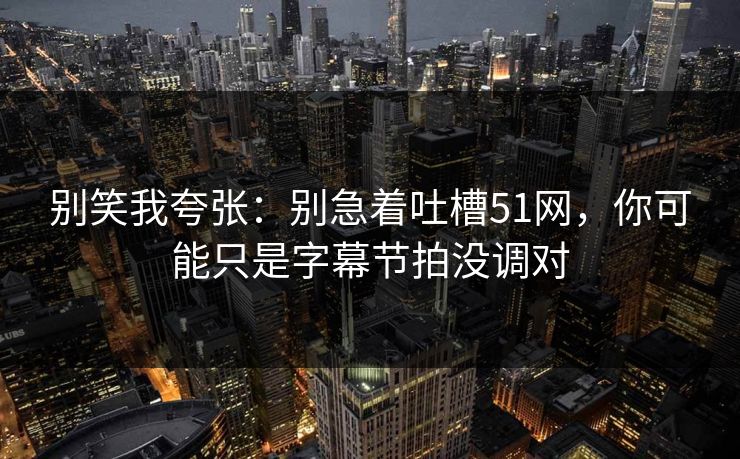 别笑我夸张：别急着吐槽51网，你可能只是字幕节拍没调对