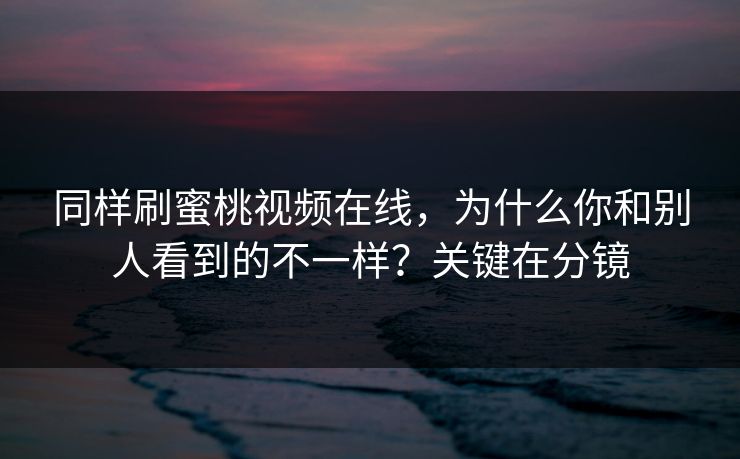 同样刷蜜桃视频在线，为什么你和别人看到的不一样？关键在分镜