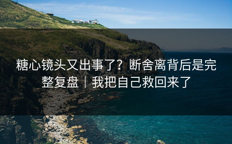 糖心镜头又出事了？断舍离背后是完整复盘｜我把自己救回来了