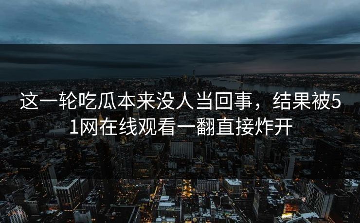 这一轮吃瓜本来没人当回事，结果被51网在线观看一翻直接炸开